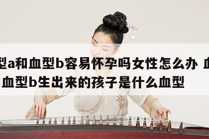 血型a和血型b容易怀孕吗女性怎么办 血型a和血型b生出来的孩子是什么血型