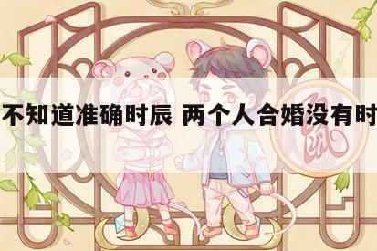 合婚不知道准确时辰 两个人合婚没有时辰能算么