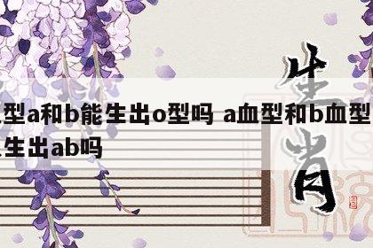 血型a和b能生出o型吗 a血型和b血型可以生出ab吗