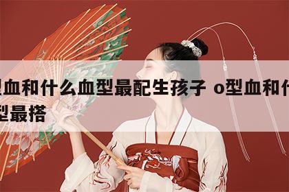 o型血和什么血型最配生孩子 o型血和什么血型最搭