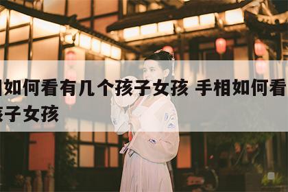 手相如何看有几个孩子女孩 手相如何看有几个孩子女孩