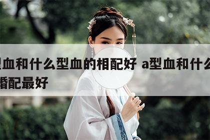 a型血和什么型血的相配好 a型血和什么血型婚配最好