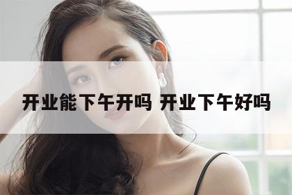 开业能下午开吗 开业下午好吗