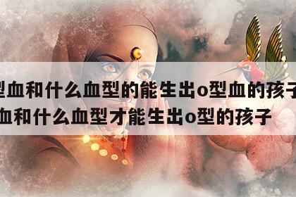 o型血和什么血型的能生出o型血的孩子 o型血和什么血型才能生出o型的孩子