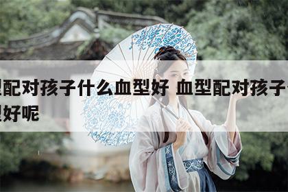 血型配对孩子什么血型好 血型配对孩子什么血型好呢