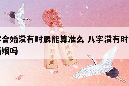 八字合婚没有时辰能算准么 八字没有时辰能算婚姻吗
