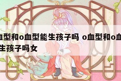 o血型和o血型能生孩子吗 o血型和o血型能生孩子吗女