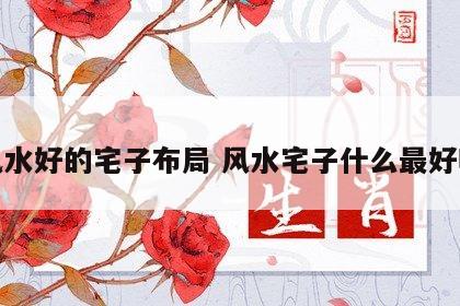 风水好的宅子布局 风水宅子什么最好呢