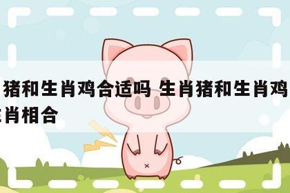生肖猪和生肖鸡合适吗 生肖猪和生肖鸡与什么生肖相合