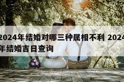 2024年结婚对哪三种属相不利 2024年结婚吉日查询