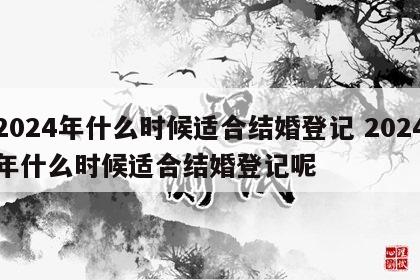 2024年什么时候适合结婚登记 2024年什么时候适合结婚登记呢