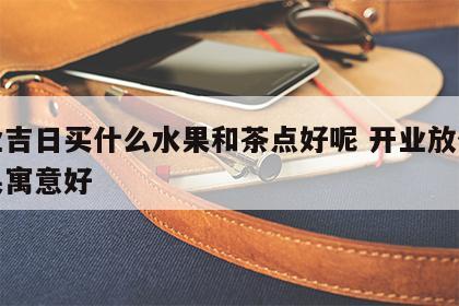 开业吉日买什么水果和茶点好呢 开业放什么水果寓意好