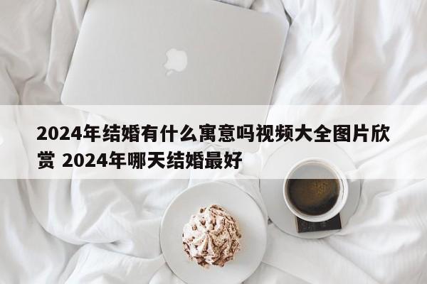 2024年结婚有什么寓意吗视频大全图片欣赏 2024年哪天结婚最好