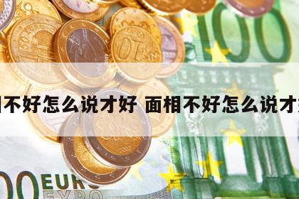 面相不好怎么说才好 面相不好怎么说才好听