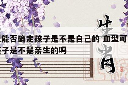血型能否确定孩子是不是自己的 血型可以断定孩子是不是亲生的吗