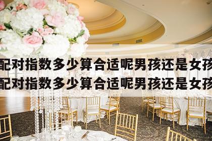 姓名配对指数多少算合适呢男孩还是女孩好 姓名配对指数多少算合适呢男孩还是女孩好呢