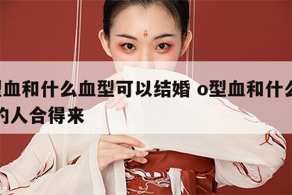 o型血和什么血型可以结婚 o型血和什么血型的人合得来