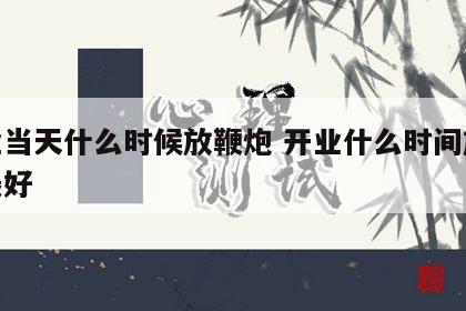 开业当天什么时候放鞭炮 开业什么时间放鞭炮最好