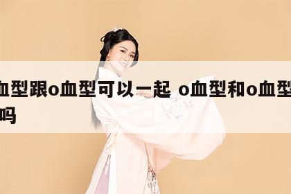 o血型跟o血型可以一起 o血型和o血型相配吗