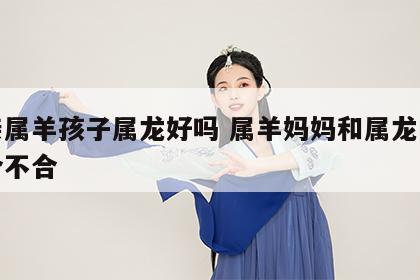 母亲属羊孩子属龙好吗 属羊妈妈和属龙的孩子合不合