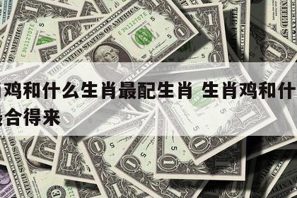 生肖鸡和什么生肖最配生肖 生肖鸡和什么生肖最合得来