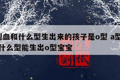 a型血和什么型生出来的孩子是o型 a型血和什么型能生出o型宝宝