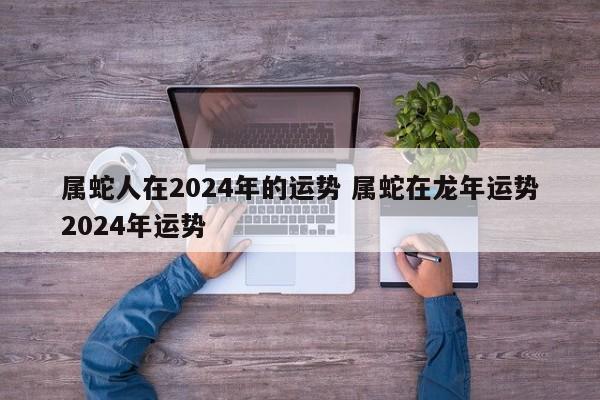 属蛇人在2024年的运势 属蛇在龙年运势2024年运势