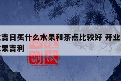 开业吉日买什么水果和茶点比较好 开业用什么水果吉利
