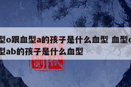 血型o跟血型a的孩子是什么血型 血型o跟血型ab的孩子是什么血型