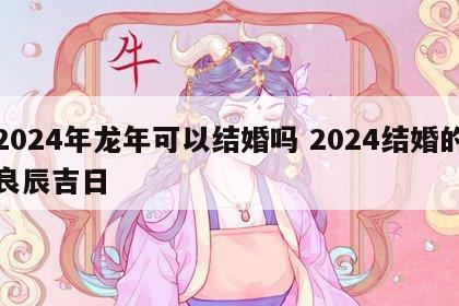 2024年龙年可以结婚吗 2024结婚的良辰吉日