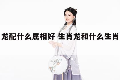生肖龙配什么属相好 生肖龙和什么生肖配最好