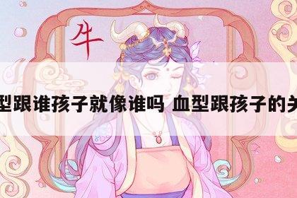 血型跟谁孩子就像谁吗 血型跟孩子的关系