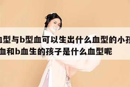 a血型与b型血可以生出什么血型的小孩 a型血和b血生的孩子是什么血型呢