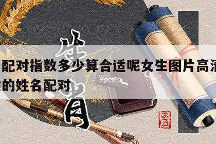 姓名配对指数多少算合适呢女生图片高清版 超准的姓名配对