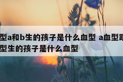 血型a和b生的孩子是什么血型 a血型跟b血型生的孩子是什么血型