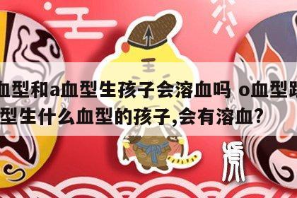 o血型和a血型生孩子会溶血吗 o血型跟a血型生什么血型的孩子,会有溶血?