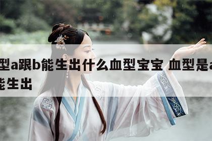 血型a跟b能生出什么血型宝宝 血型是a和b能生出