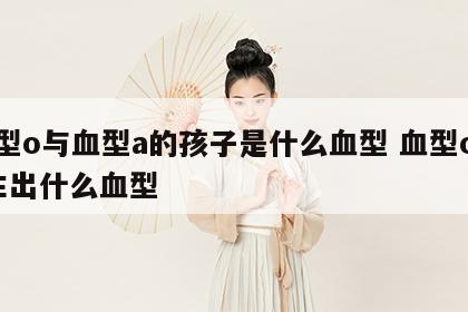 血型o与血型a的孩子是什么血型 血型o与a生出什么血型