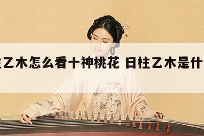 日柱乙木怎么看十神桃花 日柱乙木是什么意思
