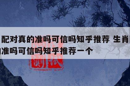 生肖配对真的准吗可信吗知乎推荐 生肖配对真的准吗可信吗知乎推荐一个