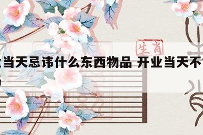 开业当天忌讳什么东西物品 开业当天不能关门吗