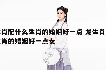 龙生肖配什么生肖的婚姻好一点 龙生肖配什么生肖的婚姻好一点女