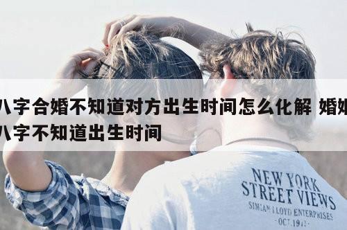 八字合婚不知道对方出生时间怎么化解 婚姻八字不知道出生时间