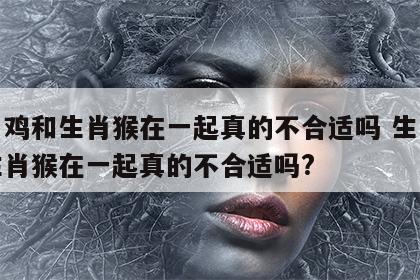 生肖鸡和生肖猴在一起真的不合适吗 生肖鸡和生肖猴在一起真的不合适吗?