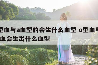 o型血与a血型的会生什么血型 o型血与a型血会生出什么血型