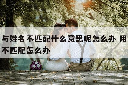 用户与姓名不匹配什么意思呢怎么办 用户和姓名不匹配怎么办