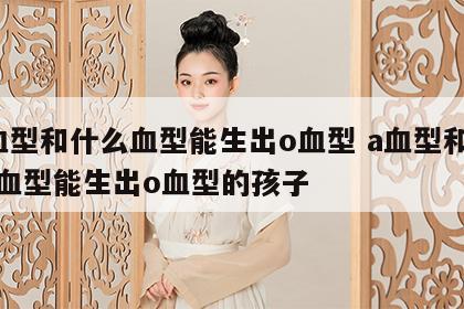 a血型和什么血型能生出o血型 a血型和什么血型能生出o血型的孩子