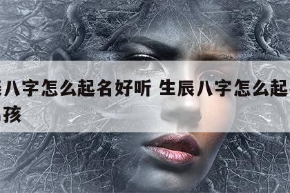 生辰八字怎么起名好听 生辰八字怎么起名好听男孩