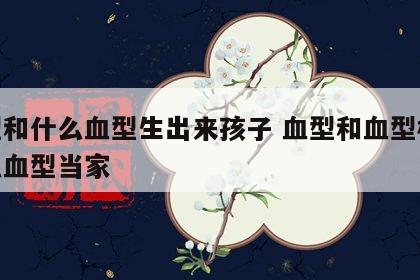 血型和什么血型生出来孩子 血型和血型相配什么血型当家