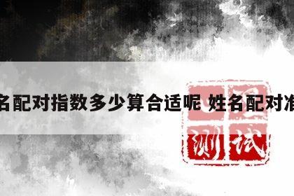 姓名配对指数多少算合适呢 姓名配对准吗